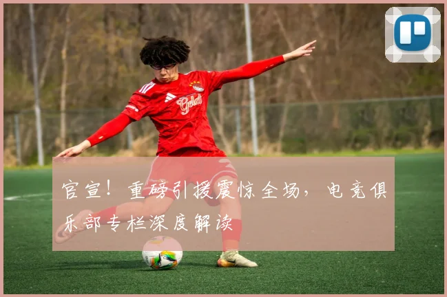 官宣!重磅引援震惊全场,电竞俱乐部专栏深度解读