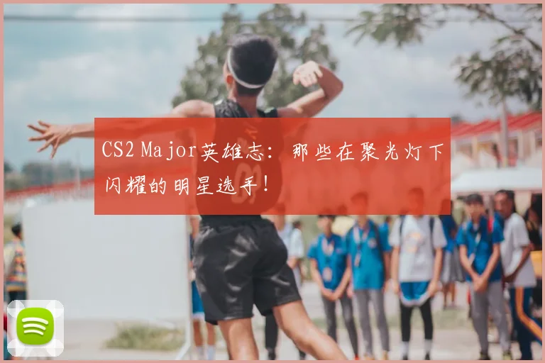 CS2 Major英雄志:那些在聚光灯下闪耀的明星选手!