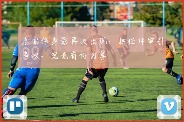 李宗伟身影再次出现，担任评审引争议，究竟有何打算